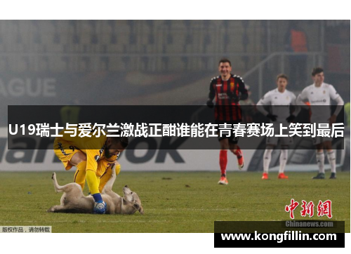 U19瑞士与爱尔兰激战正酣谁能在青春赛场上笑到最后